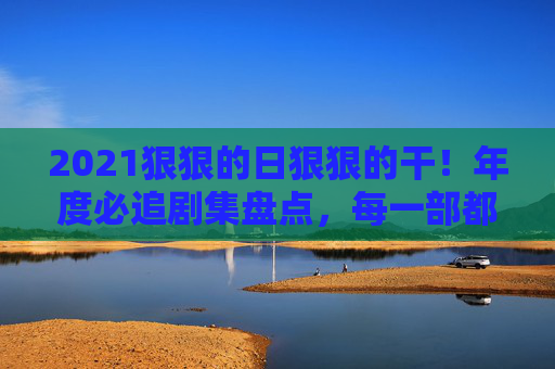 2021狠狠的日狠狠的干！年度必追剧集盘点，每一部都是熬夜的理由，2021年度必追剧集盘点，每一部都是熬夜爆看的理由