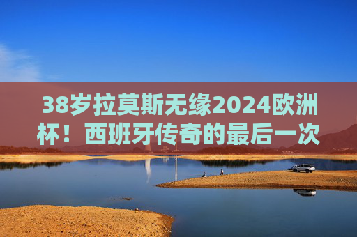38岁拉莫斯无缘2024欧洲杯！西班牙传奇的最后一次圆梦机会落空？38岁拉莫斯无缘2024欧洲杯 西班牙传奇圆梦梦碎