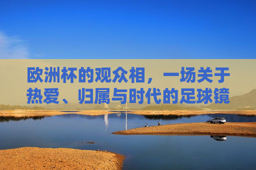 欧洲杯的观众相,一场关于热爱、归属与时代的足球镜像,欧洲杯观众相,热爱、归属与时代的足球镜像 欧洲杯的观众相,一场关于热爱、归属与时代的足球镜像,欧洲杯观众相,热爱、归属与时代的足球镜像