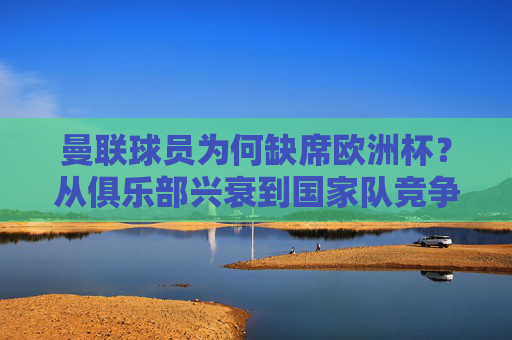 曼联球员为何缺席欧洲杯?从俱乐部兴衰到国家队竞争的多维解读,曼联球员缺席欧洲杯,俱乐部兴衰与国家队竞争的多维解析 曼联球员为何缺席欧洲杯?从俱乐部兴衰到国家队竞争的多维解读,曼联球员缺席欧洲杯,俱乐部兴衰与国家队竞争的多维解析
