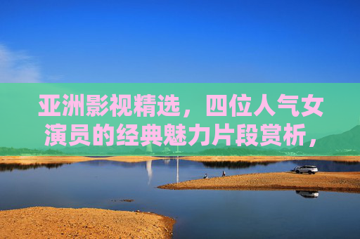 亚洲影视精选,四位人气女演员的经典魅力片段赏析,亚洲影视精选,四位人气女演员经典魅力片段赏析 亚洲影视精选,四位人气女演员的经典魅力片段赏析,亚洲影视精选,四位人气女演员经典魅力片段赏析