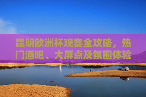 昆明欧洲杯观赛全攻略,热门酒吧、大屏点及氛围体验,昆明欧洲杯观赛全攻略,热门酒吧、大屏点及氛围体验 昆明欧洲杯观赛全攻略,热门酒吧、大屏点及氛围体验,昆明欧洲杯观赛全攻略,热门酒吧、大屏点及氛围体验