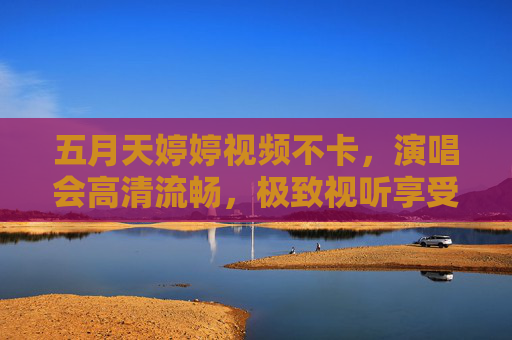 五月天婷婷视频不卡，演唱会高清流畅，极致视听享受无延迟，五月天演唱会高清流畅极致视听无延迟
