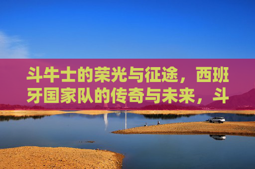 斗牛士的荣光与征途,西班牙国家队的传奇与未来,斗牛士荣光征途,传奇铸就,未来可期 斗牛士的荣光与征途,西班牙国家队的传奇与未来,斗牛士荣光征途,传奇铸就,未来可期