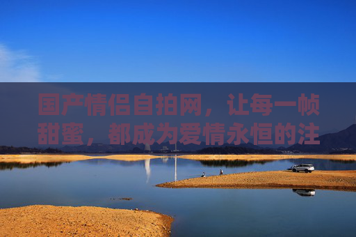 国产情侣自拍网,让每一帧甜蜜,都成为爱情永恒的注脚,国产情侣自拍网,甜蜜帧帧,永恒注脚 国产情侣自拍网,让每一帧甜蜜,都成为爱情永恒的注脚,国产情侣自拍网,甜蜜帧帧,永恒注脚