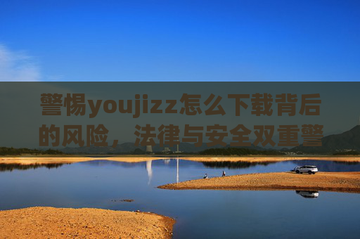 警惕youjizz怎么下载背后的风险,法律与安全双重警示,警惕youjizz下载,法律与安全双重风险警示 警惕youjizz怎么下载背后的风险,法律与安全双重警示,警惕youjizz下载,法律与安全双重风险警示