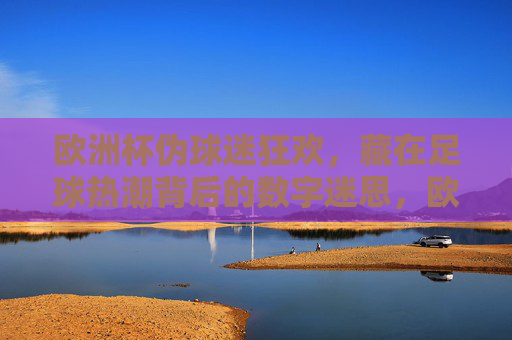 欧洲杯伪球迷狂欢,藏在足球热潮背后的数字迷思,欧洲杯伪球迷狂欢,热潮背后的数字迷思 欧洲杯伪球迷狂欢,藏在足球热潮背后的数字迷思,欧洲杯伪球迷狂欢,热潮背后的数字迷思