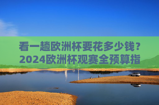 看一趟欧洲杯要花多少钱?2024欧洲杯观赛全预算指南,2024欧洲杯观赛要花多少钱?全预算指南 看一趟欧洲杯要花多少钱?2024欧洲杯观赛全预算指南,2024欧洲杯观赛要花多少钱?全预算指南