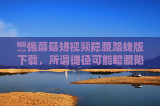 警惕蘑菇短视频隐藏路线版下载,所谓捷径可能暗藏陷阱,警惕蘑菇短视频隐藏路线版下载,捷径背后暗藏陷阱 警惕蘑菇短视频隐藏路线版下载,所谓捷径可能暗藏陷阱,警惕蘑菇短视频隐藏路线版下载,捷径背后暗藏陷阱