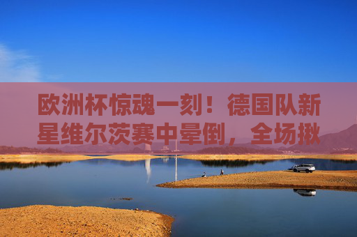 欧洲杯惊魂一刻!德国队新星维尔茨赛中晕倒,全场揪心救治,欧洲杯惊魂一刻!德国新星维尔茨赛中晕倒,全场揪心救治 欧洲杯惊魂一刻!德国队新星维尔茨赛中晕倒,全场揪心救治,欧洲杯惊魂一刻!德国新星维尔茨赛中晕倒,全场揪心救治