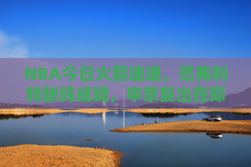 NBA今日火箭速递，范弗利特缺阵成疑，申京复出在即，青年军蓄力冲击连胜，NBA火箭速递，范弗利特缺阵成疑，申京复出在即，青年军蓄力冲击连胜