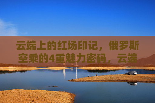 云端上的红场印记,俄罗斯空乘的4重魅力密码,云端红场印记,俄罗斯空乘的4重魅力密码 云端上的红场印记,俄罗斯空乘的4重魅力密码,云端红场印记,俄罗斯空乘的4重魅力密码