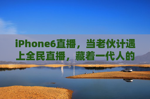 iPhone6直播，当老伙计遇上全民直播，藏着一代人的记忆与烟火气，iPhone6直播，老伙记的烟火记忆，全民直播里的时代温度