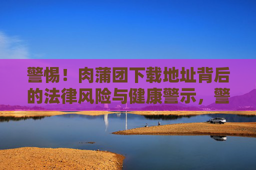 警惕！肉蒲团下载地址背后的法律风险与健康警示，警惕！肉蒲团下载地址背后的法律与健康双风险