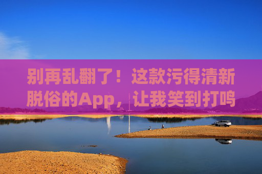 别再乱翻了！这款污得清新脱俗的App，让我笑到打鸣！污得清新脱俗！这款App笑到打鸣！