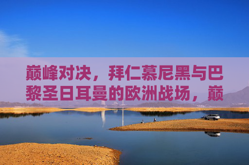 巅峰对决，拜仁慕尼黑与巴黎圣日耳曼的欧洲战场，巅峰对决，拜仁慕尼黑与巴黎圣日耳曼的欧洲战场