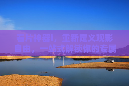 看片神器i，重新定义观影自由，一站式解锁你的专属片单，看片神器i，解锁观影自由，定制专属片单