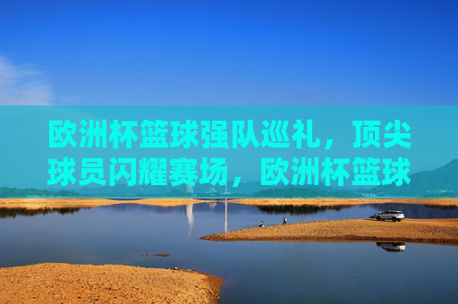 欧洲杯篮球强队巡礼，顶尖球员闪耀赛场，欧洲杯篮球强队巡礼，顶尖球员闪耀赛场