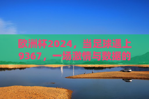 欧洲杯2024，当足球遇上9367，一场激情与数据的交响，欧洲杯2024，足球与9367的激情数据交响