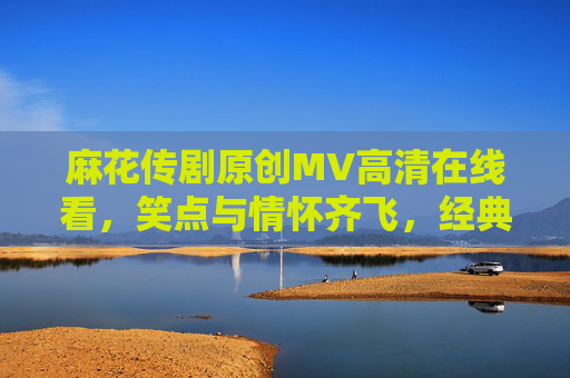 麻花传剧原创MV高清在线看，笑点与情怀齐飞，经典新作一网打尽！麻花传剧原创MV，笑点与情怀齐飞，经典新作一网打尽