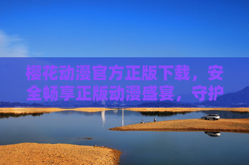 樱花动漫官方正版下载，安全畅享正版动漫盛宴，守护热爱与尊重