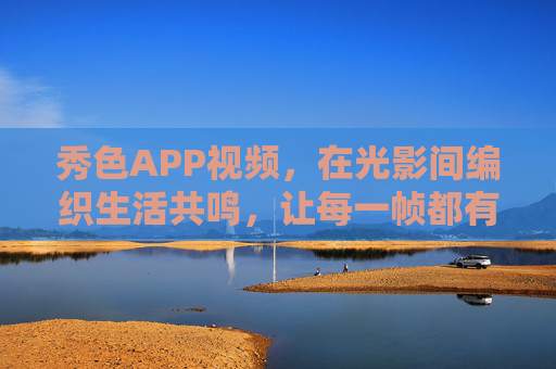 秀色APP视频，在光影间编织生活共鸣，让每一帧都有温度，光影织生活共鸣，帧帧皆暖——秀色APP视频