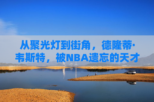 从聚光灯到街角，德隆蒂·韦斯特，被NBA遗忘的天才与流浪者，德隆蒂·韦斯特，从聚光灯天才到街角流浪者