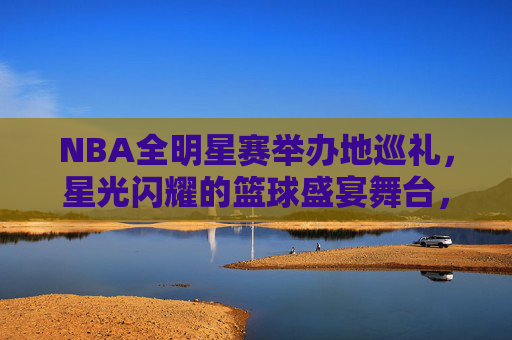 NBA全明星赛举办地巡礼，星光闪耀的篮球盛宴舞台，NBA全明星赛举办地巡礼，星光闪耀的篮球盛宴