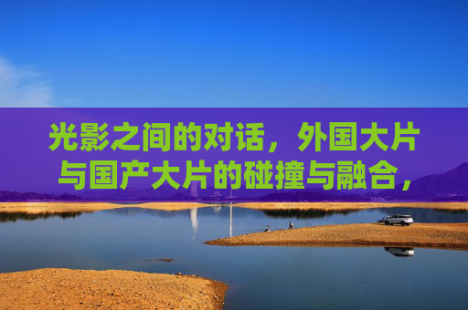 光影之间的对话，外国大片与国产大片的碰撞与融合，光影对话，中外大片的碰撞与融合