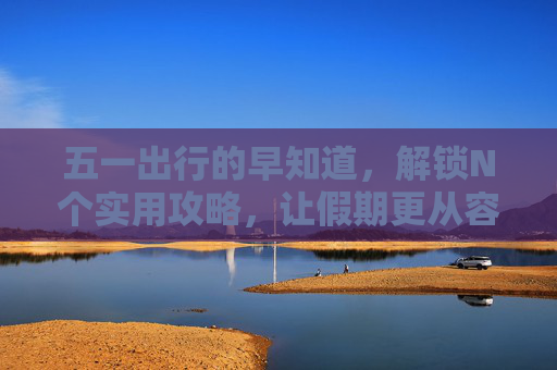 五一出行的早知道，解锁N个实用攻略，让假期更从容
