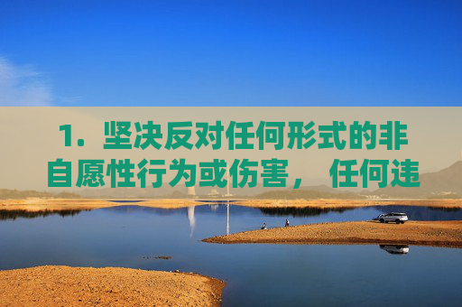 1.  坚决反对任何形式的非自愿性行为或伤害， 任何违背他人意愿、造成身体或心理伤害的行为都是绝对不可接受的