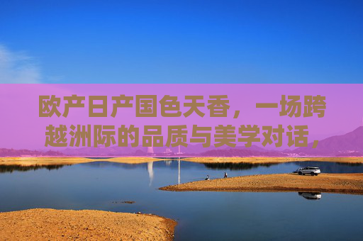 欧产日产国色天香，一场跨越洲际的品质与美学对话，欧日产国色天香，跨洲际品质美学对话