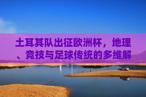 土耳其队出征欧洲杯，地理、竞技与足球传统的多维解读，土耳其欧洲杯征程，地理、竞技与足球传统的多维解读