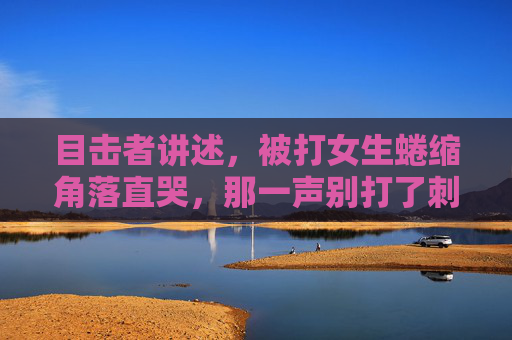 目击者讲述，被打女生蜷缩角落直哭，那一声别打了刺痛了所有人，目击者讲述，被打女生蜷缩角落哭喊别打了，那一声刺痛所有人