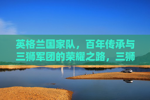 英格兰国家队，百年传承与三狮军团的荣耀之路，三狮军团的百年传承与荣耀之路