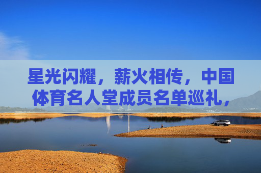 星光闪耀，薪火相传，中国体育名人堂成员名单巡礼，星光闪耀薪火相传，中国体育名人堂成员巡礼