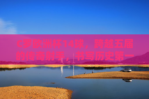 C罗欧洲杯14球，跨越五届的传奇射手，书写历史第一人，C罗欧洲杯14球，跨越五届的历史第一射手