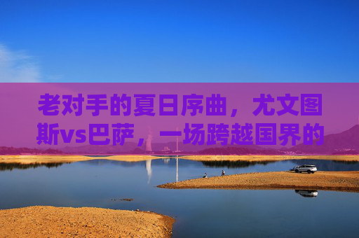 老对手的夏日序曲，尤文图斯vs巴萨，一场跨越国界的足球盛宴，尤文图斯vs巴萨，老对手夏日序曲，跨越国界的足球盛宴