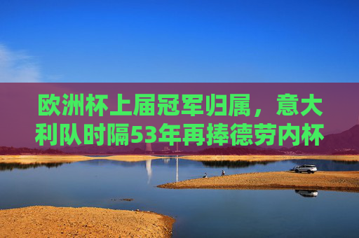 欧洲杯上届冠军归属，意大利队时隔53年再捧德劳内杯，意大利时隔53年再捧德劳内杯 欧洲杯上届冠军归属