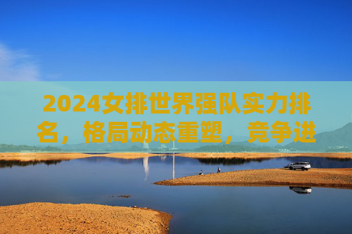 2024女排世界强队实力排名，格局动态重塑，竞争进入白热化，2024女排世界强队实力排名，格局动态重塑，竞争进入白热化