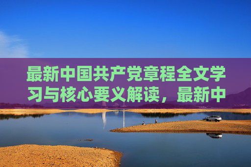 最新中国共产党章程全文学习与核心要义解读，最新中国共产党章程全文学习与核心要义解读