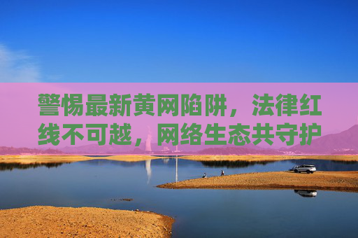警惕最新黄网陷阱，法律红线不可越，网络生态共守护