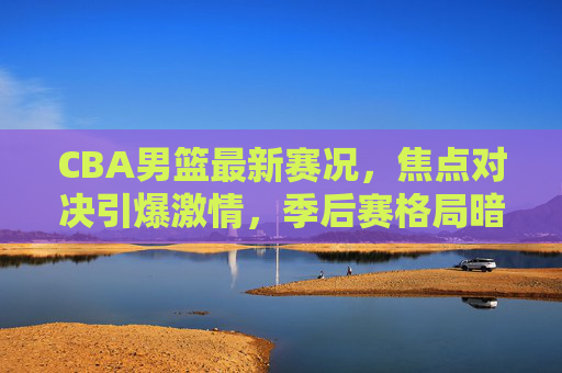 CBA男篮最新赛况，焦点对决引爆激情，季后赛格局暗流涌动，CBA焦点对决引爆激情，季后赛格局暗流涌动