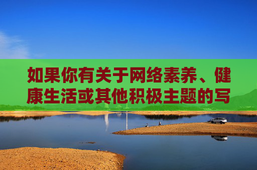 如果你有关于网络素养、健康生活或其他积极主题的写作需求，我很乐意为你提供帮助。请确保内容符合法律法规和公序良俗，让我们共同维护一个文明、和谐的网络空间