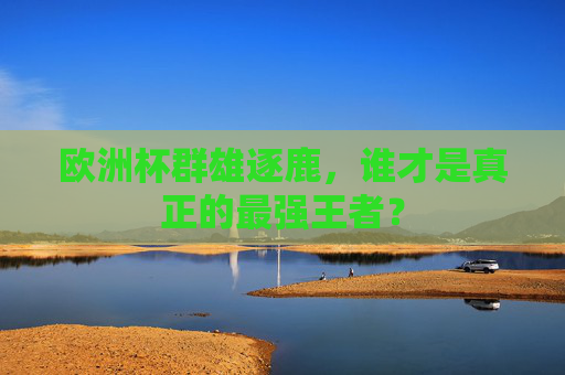 欧洲杯群雄逐鹿，谁才是真正的最强王者？