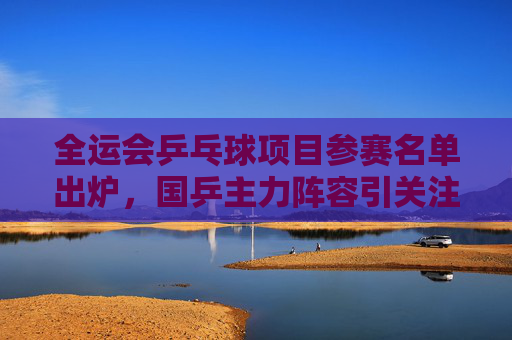 全运会乒乓球项目参赛名单出炉，国乒主力阵容引关注
