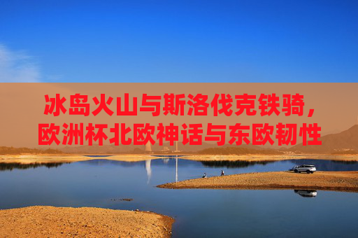 冰岛火山与斯洛伐克铁骑，欧洲杯北欧神话与东欧韧性的碰撞，火山铁骑对决，欧洲杯北欧神话与东欧韧性碰撞