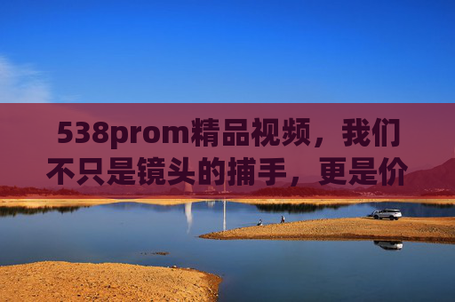 538prom精品视频，我们不只是镜头的捕手，更是价值的同行者，538prom精品视频，不止镜头捕手，更是价值同行者