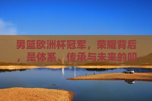 男篮欧洲杯冠军，荣耀背后，是体系、传承与未来的叩问，男篮欧洲杯冠军荣耀背后，体系、传承与未来的叩问