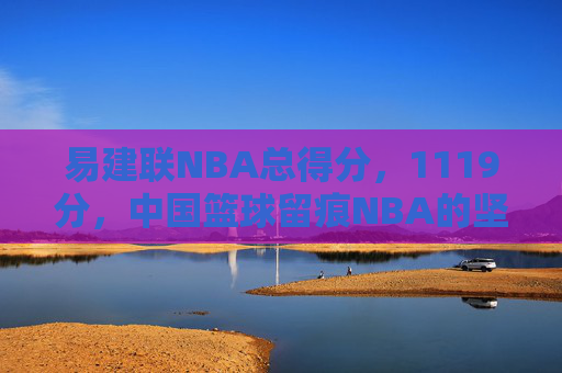 易建联NBA总得分，1119分，中国篮球留痕NBA的坚韧答卷，易建联1119分，中国篮球留痕NBA的坚韧答卷